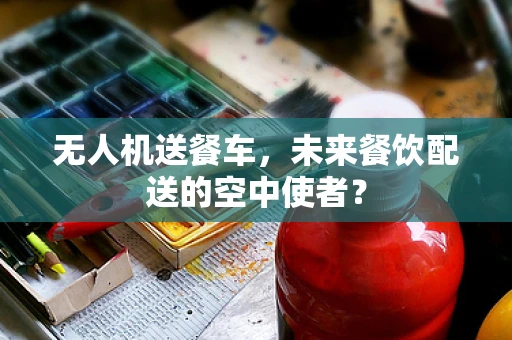 无人机送餐车，未来餐饮配送的空中使者？