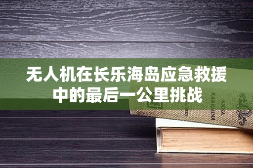无人机在长乐海岛应急救援中的最后一公里挑战