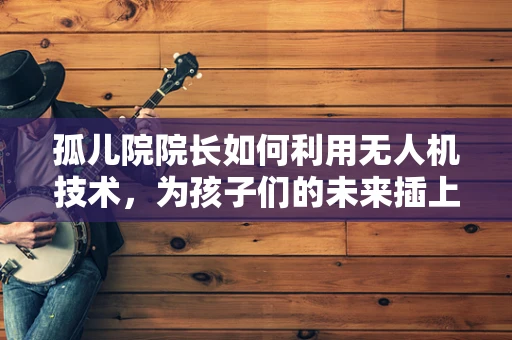 孤儿院院长如何利用无人机技术，为孩子们的未来插上翅膀？