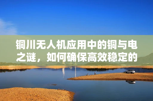 铜川无人机应用中的铜与电之谜，如何确保高效稳定的飞行？