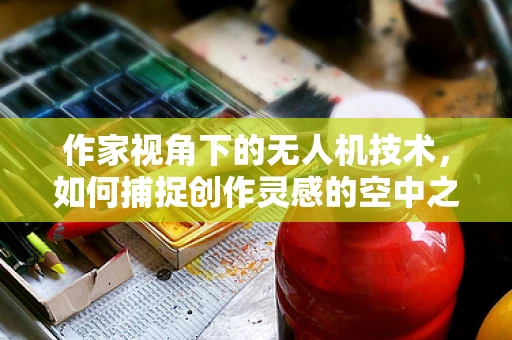 作家视角下的无人机技术，如何捕捉创作灵感的空中之眼？