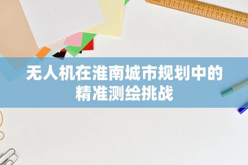 无人机在淮南城市规划中的精准测绘挑战