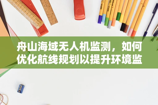 舟山海域无人机监测，如何优化航线规划以提升环境监测效率？