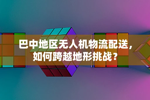 巴中地区无人机物流配送，如何跨越地形挑战？