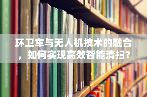 环卫车与无人机技术的融合，如何实现高效智能清扫？