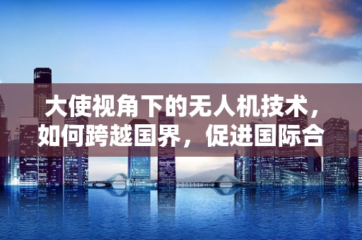 大使视角下的无人机技术，如何跨越国界，促进国际合作与交流？