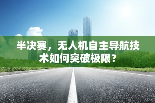 半决赛，无人机自主导航技术如何突破极限？