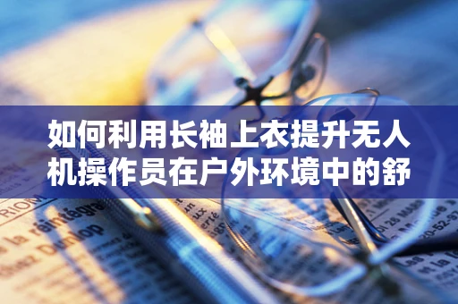 如何利用长袖上衣提升无人机操作员在户外环境中的舒适度与安全？