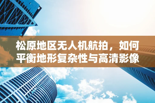 松原地区无人机航拍，如何平衡地形复杂性与高清影像获取？