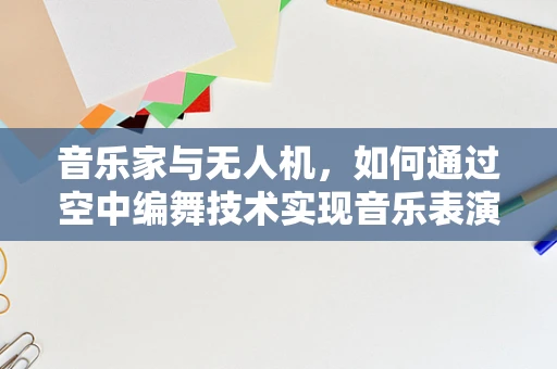 音乐家与无人机，如何通过空中编舞技术实现音乐表演的革新？