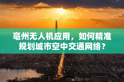 亳州无人机应用，如何精准规划城市空中交通网络？