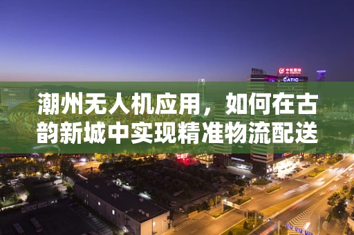 潮州无人机应用，如何在古韵新城中实现精准物流配送？