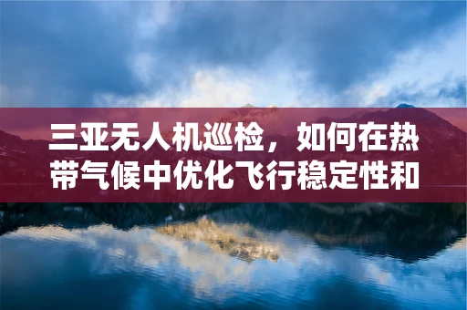 三亚无人机巡检，如何在热带气候中优化飞行稳定性和电池续航？