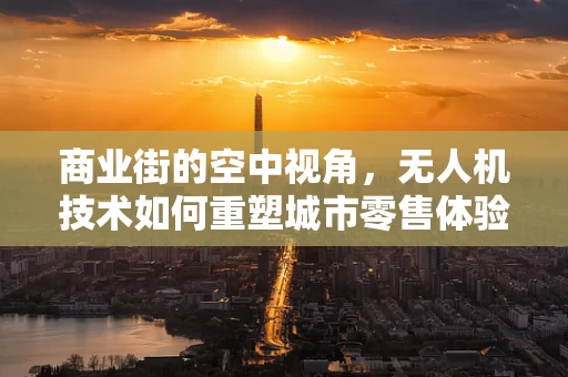 商业街的空中视角，无人机技术如何重塑城市零售体验？