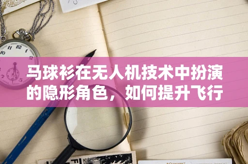 马球衫在无人机技术中扮演的隐形角色，如何提升飞行员的舒适度与安全性？