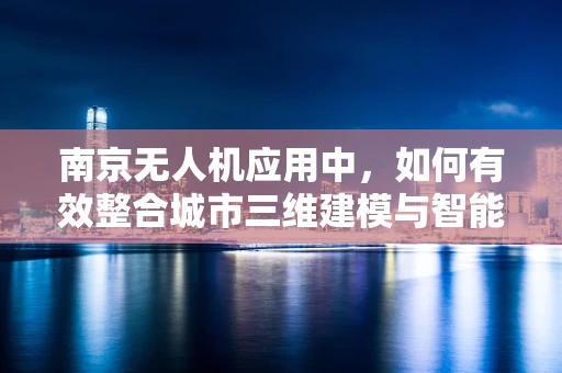 南京无人机应用中，如何有效整合城市三维建模与智能巡检？