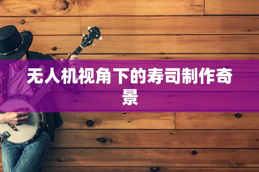 无人机视角下的寿司制作奇景