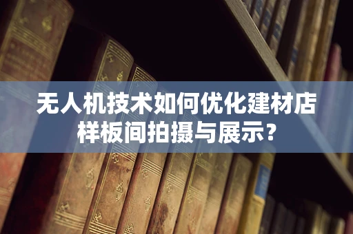 无人机技术如何优化建材店样板间拍摄与展示？
