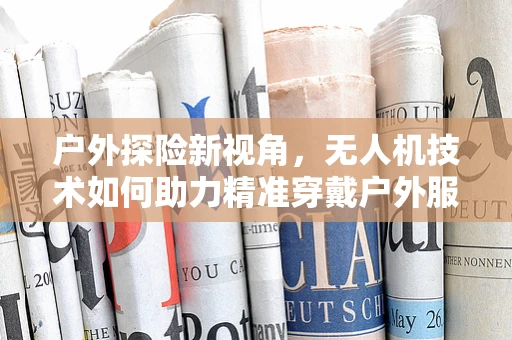 户外探险新视角，无人机技术如何助力精准穿戴户外服？