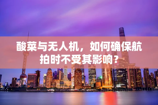 酸菜与无人机，如何确保航拍时不受其影响？