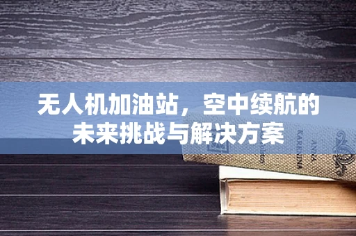 无人机加油站，空中续航的未来挑战与解决方案