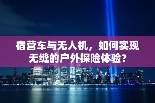 宿营车与无人机，如何实现无缝的户外探险体验？