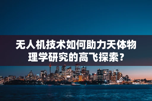 无人机技术如何助力天体物理学研究的高飞探索？