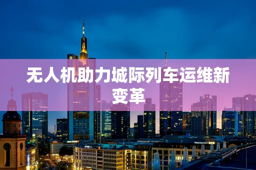 无人机助力城际列车运维新变革
