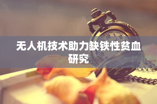 无人机技术助力缺铁性贫血研究