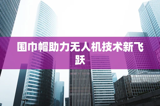 围巾帽助力无人机技术新飞跃
