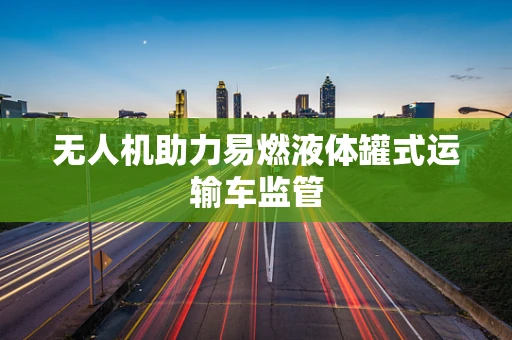 无人机助力易燃液体罐式运输车监管