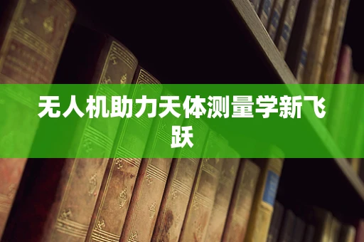 无人机助力天体测量学新飞跃