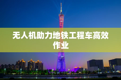 无人机助力地铁工程车高效作业