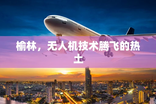 榆林，无人机技术腾飞的热土