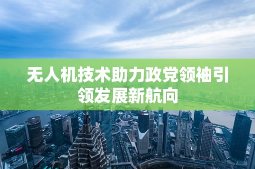无人机技术助力政党领袖引领发展新航向