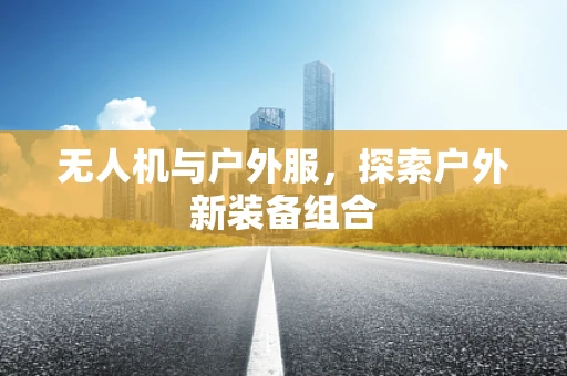 无人机与户外服，探索户外新装备组合
