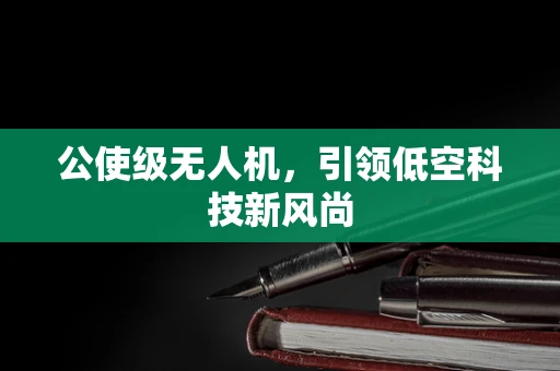 公使级无人机，引领低空科技新风尚