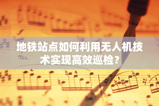 地铁站点如何利用无人机技术实现高效巡检？