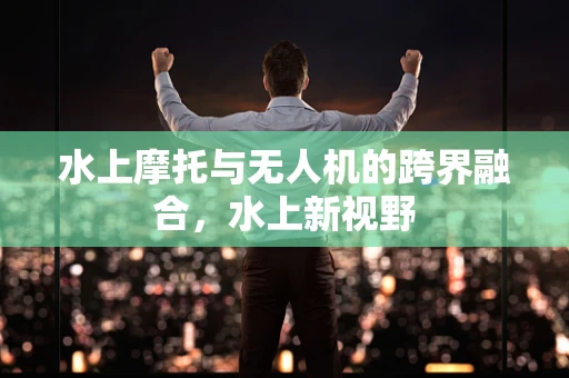 水上摩托与无人机的跨界融合，水上新视野