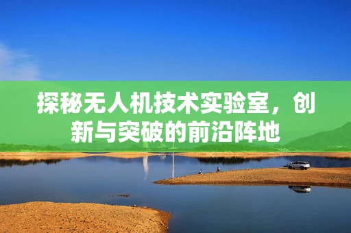探秘无人机技术实验室，创新与突破的前沿阵地