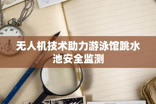 无人机技术助力游泳馆跳水池安全监测