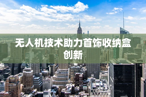 无人机技术助力首饰收纳盒创新