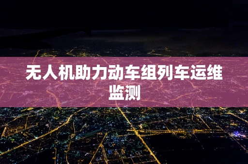 无人机助力动车组列车运维监测