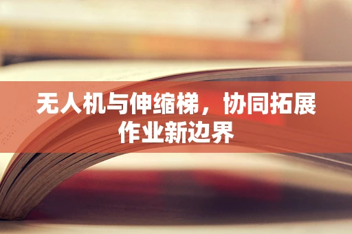 无人机与伸缩梯，协同拓展作业新边界