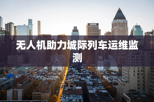 无人机助力城际列车运维监测