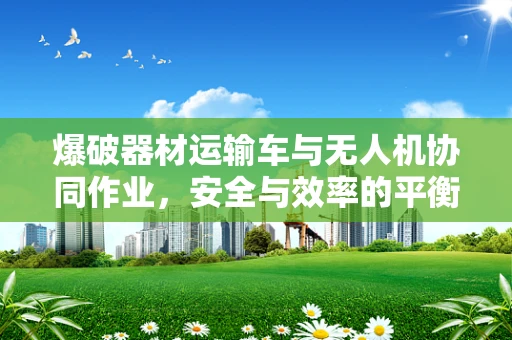 爆破器材运输车与无人机协同作业，安全与效率的平衡点何在？