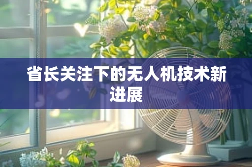 省长关注下的无人机技术新进展