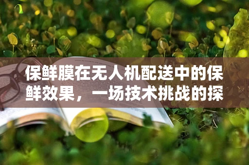 保鲜膜在无人机配送中的保鲜效果，一场技术挑战的探索