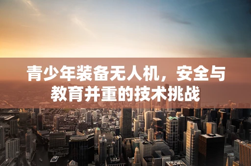 青少年装备无人机，安全与教育并重的技术挑战