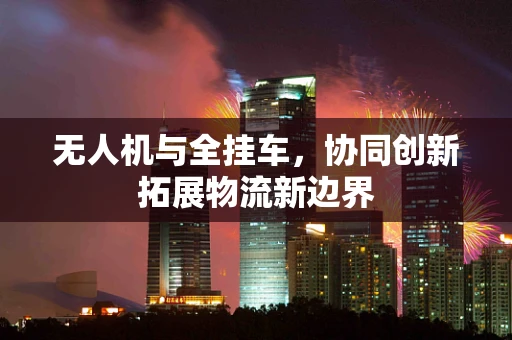 无人机与全挂车，协同创新拓展物流新边界